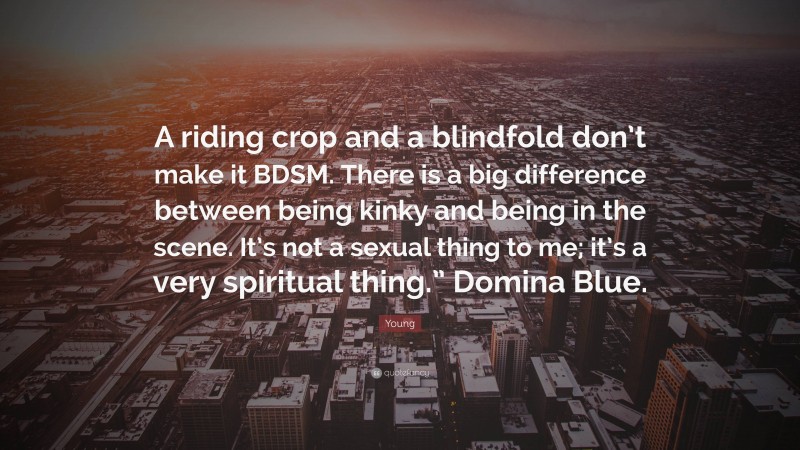 Young Quote: “A riding crop and a blindfold don’t make it BDSM. There is a big difference between being kinky and being in the scene. It’s not a sexual thing to me; it’s a very spiritual thing.” Domina Blue.”