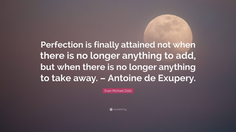 Evan Michael Zislis Quote: “Perfection is finally attained not when there is no longer anything to add, but when there is no longer anything to take away. – Antoine de Exupery.”