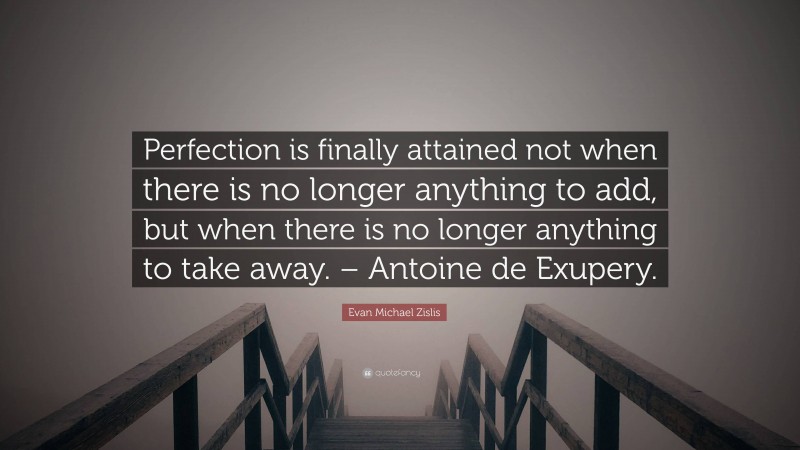 Evan Michael Zislis Quote: “Perfection is finally attained not when there is no longer anything to add, but when there is no longer anything to take away. – Antoine de Exupery.”