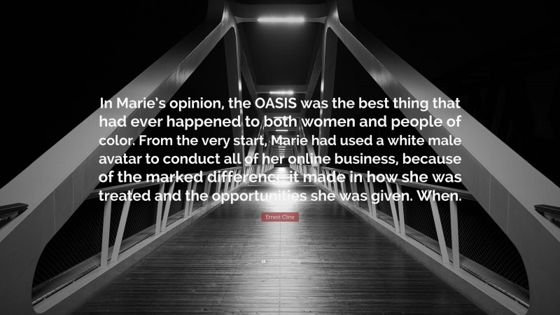Ernest Cline Quote: “In Marie’s opinion, the OASIS was the best thing that had ever happened to both women and people of color. From the very start, Marie had used a white male avatar to conduct all of her online business, because of the marked difference it made in how she was treated and the opportunities she was given. When.”