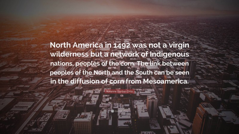 Roxanne Dunbar-Ortiz Quote: “North America in 1492 was not a virgin wilderness but a network of Indigenous nations, peoples of the corn. The link between peoples of the North and the South can be seen in the diffusion of corn from Mesoamerica.”
