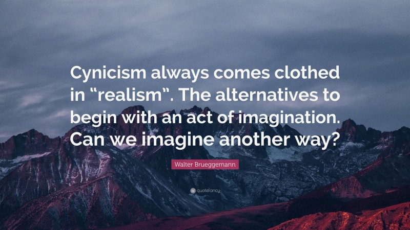 Walter Brueggemann Quote: “Cynicism always comes clothed in “realism”. The alternatives to begin with an act of imagination. Can we imagine another way?”