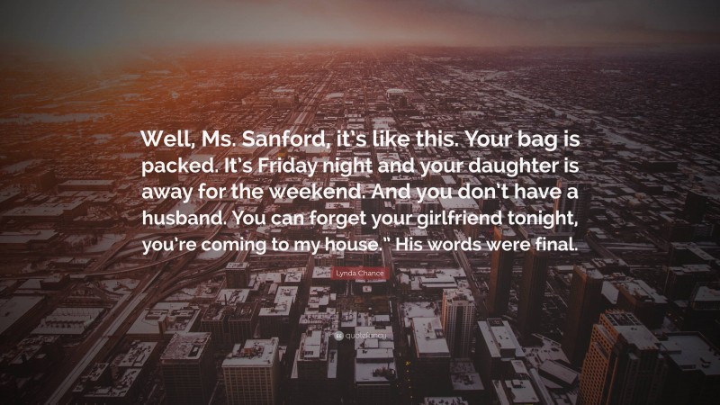 Lynda Chance Quote: “Well, Ms. Sanford, it’s like this. Your bag is packed. It’s Friday night and your daughter is away for the weekend. And you don’t have a husband. You can forget your girlfriend tonight, you’re coming to my house.” His words were final.”