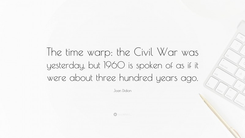 Joan Didion Quote: “The time warp: the Civil War was yesterday, but 1960 is spoken of as if it were about three hundred years ago.”