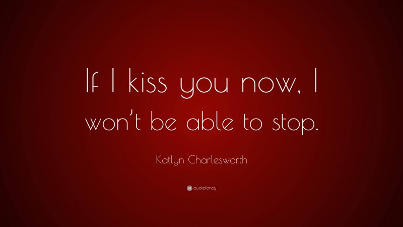 Katlyn Charlesworth Quote: “If I kiss you now, I won’t be able to stop.”