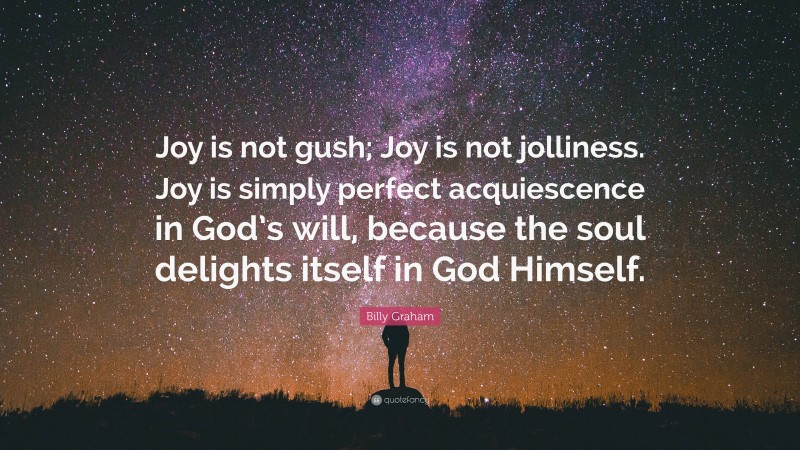 Billy Graham Quote: “Joy is not gush; Joy is not jolliness. Joy is simply perfect acquiescence in God’s will, because the soul delights itself in God Himself.”