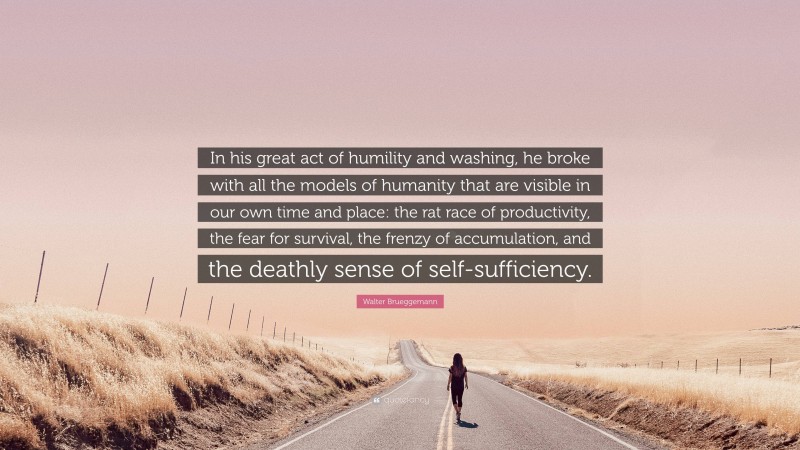 Walter Brueggemann Quote: “In his great act of humility and washing, he broke with all the models of humanity that are visible in our own time and place: the rat race of productivity, the fear for survival, the frenzy of accumulation, and the deathly sense of self-sufficiency.”