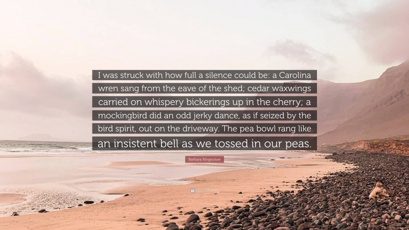 Barbara Kingsolver Quote: “I was struck with how full a silence could be: a Carolina wren sang from the eave of the shed; cedar waxwings carried on whispery bickerings up in the cherry; a mockingbird did an odd jerky dance, as if seized by the bird spirit, out on the driveway. The pea bowl rang like an insistent bell as we tossed in our peas.”