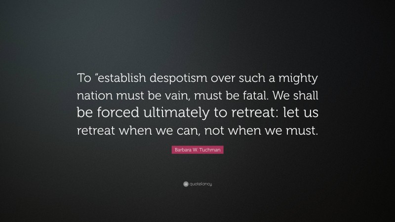 Barbara W. Tuchman Quote: “To “establish despotism over such a mighty nation must be vain, must be fatal. We shall be forced ultimately to retreat: let us retreat when we can, not when we must.”