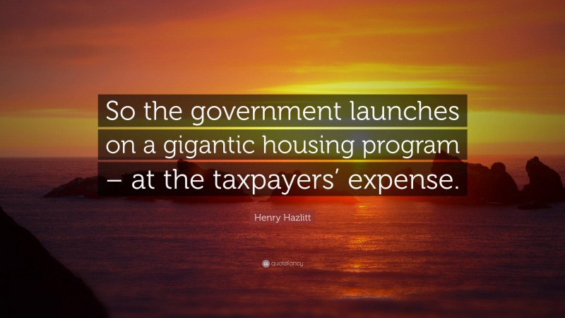 Henry Hazlitt Quote: “So the government launches on a gigantic housing program – at the taxpayers’ expense.”