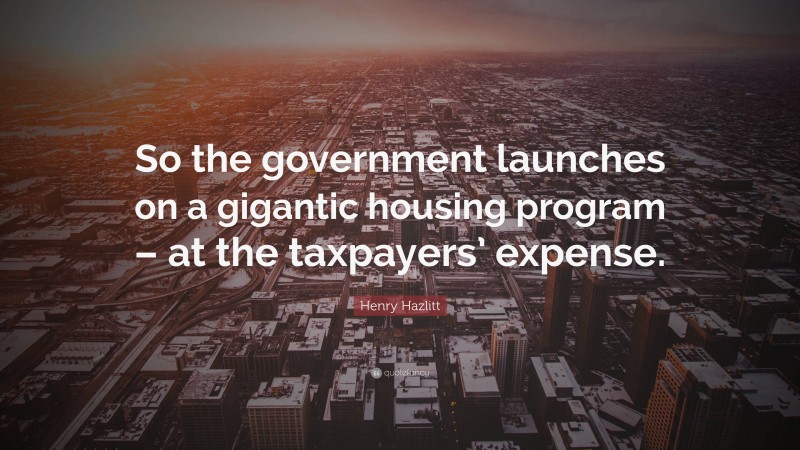 Henry Hazlitt Quote: “So the government launches on a gigantic housing program – at the taxpayers’ expense.”