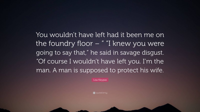Lisa Kleypas Quote: “You wouldn’t have left had it been me on the foundry floor – ” “I knew you were going to say that,” he said in savage disgust. “Of course I wouldn’t have left you. I’m the man. A man is supposed to protect his wife.”