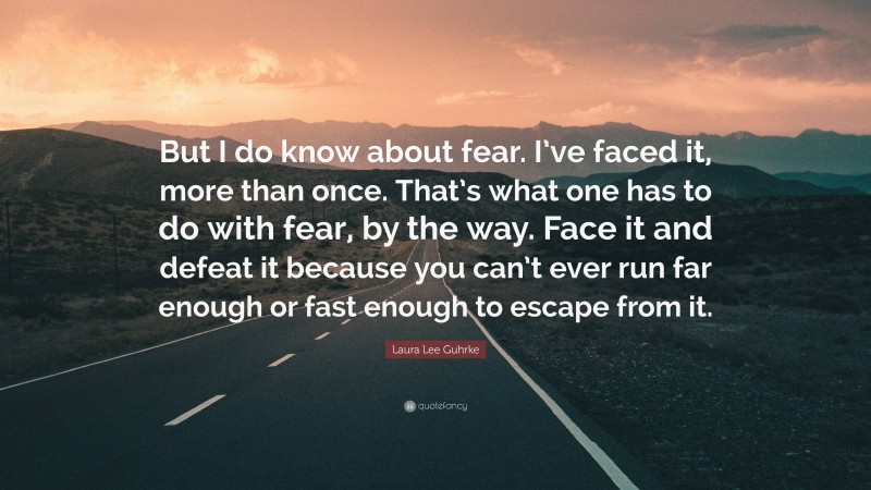 Laura Lee Guhrke Quote: “But I do know about fear. I’ve faced it, more than once. That’s what one has to do with fear, by the way. Face it and defeat it because you can’t ever run far enough or fast enough to escape from it.”