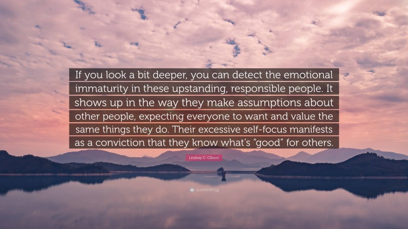 Lindsay C. Gibson Quote: “If you look a bit deeper, you can detect the emotional immaturity in these upstanding, responsible people. It shows up in the way they make assumptions about other people, expecting everyone to want and value the same things they do. Their excessive self-focus manifests as a conviction that they know what’s “good” for others.”