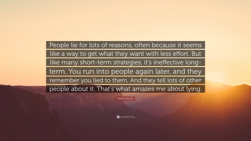 Randy Pausch Quote: “People lie for lots of reasons, often because it seems like a way to get what they want with less effort. But like many short-term strategies, it’s ineffective long-term. You run into people again later, and they remember you lied to them. And they tell lots of other people about it. That’s what amazes me about lying.”