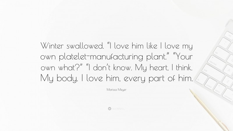 Marissa Meyer Quote: “Winter swallowed. “I love him like I love my own platelet-manufacturing plant.” “Your own what?” “I don’t know. My heart, I think. My body. I love him, every part of him.”