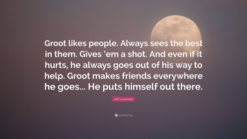 Jeff Loveness Quote: “Groot likes people. Always sees the best in them. Gives ’em a shot. And even if it hurts, he always goes out of his way to help. Groot makes friends everywhere he goes... He puts himself out there.”