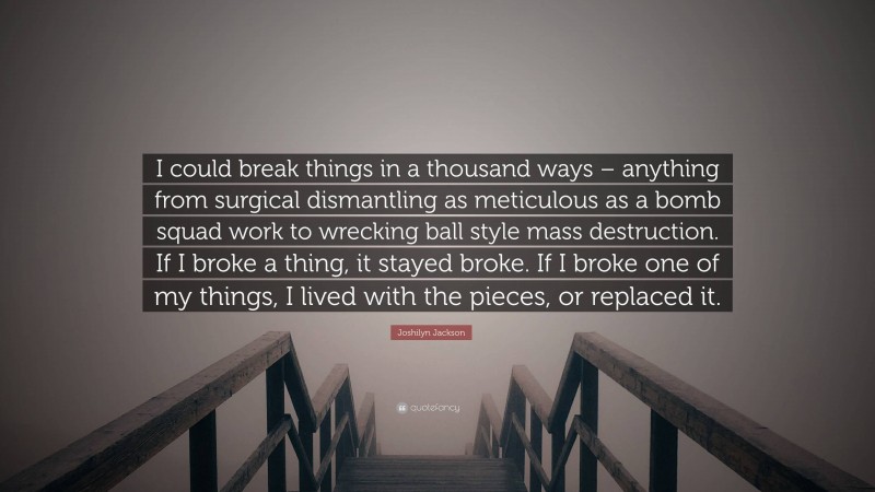 Joshilyn Jackson Quote: “I could break things in a thousand ways – anything from surgical dismantling as meticulous as a bomb squad work to wrecking ball style mass destruction. If I broke a thing, it stayed broke. If I broke one of my things, I lived with the pieces, or replaced it.”