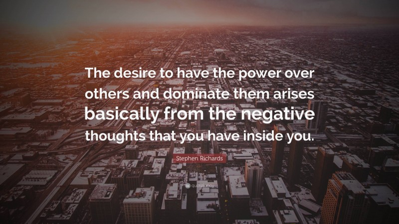 Stephen Richards Quote: “The desire to have the power over others and dominate them arises basically from the negative thoughts that you have inside you.”