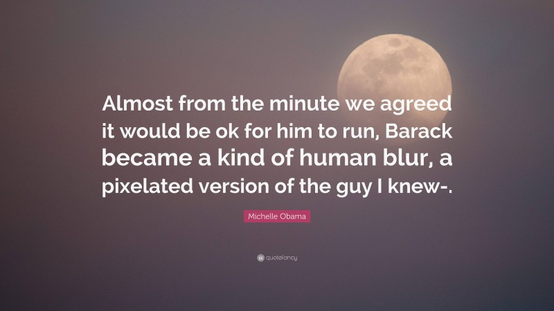 Michelle Obama Quote: “Almost from the minute we agreed it would be ok for him to run, Barack became a kind of human blur, a pixelated version of the guy I knew-.”