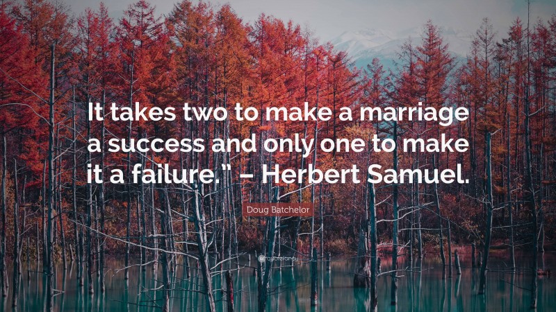Doug Batchelor Quote: “It takes two to make a marriage a success and only one to make it a failure.” – Herbert Samuel.”