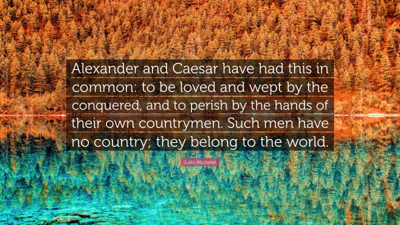 Jules Michelet Quote: “Alexander and Caesar have had this in common: to be loved and wept by the conquered, and to perish by the hands of their own countrymen. Such men have no country; they belong to the world.”
