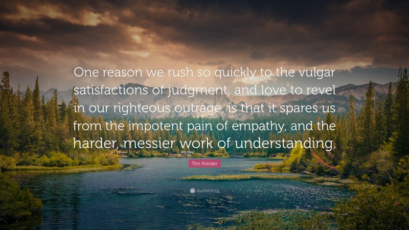 Tim Kreider Quote: “One reason we rush so quickly to the vulgar satisfactions of judgment, and love to revel in our righteous outrage, is that it spares us from the impotent pain of empathy, and the harder, messier work of understanding.”