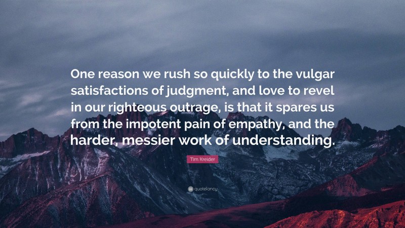 Tim Kreider Quote: “One reason we rush so quickly to the vulgar satisfactions of judgment, and love to revel in our righteous outrage, is that it spares us from the impotent pain of empathy, and the harder, messier work of understanding.”