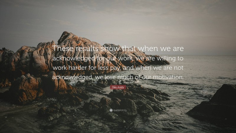 Dan Ariely Quote: “These results show that when we are acknowledged for our work, we are willing to work harder for less pay, and when we are not acknowledged, we lose much of our motivation.”