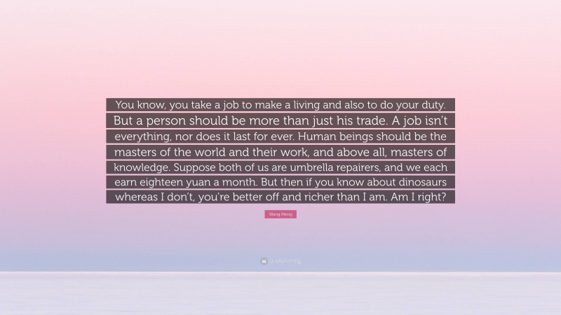 Wang Meng Quote: “You know, you take a job to make a living and also to do your duty. But a person should be more than just his trade. A job isn’t everything, nor does it last for ever. Human beings should be the masters of the world and their work, and above all, masters of knowledge. Suppose both of us are umbrella repairers, and we each earn eighteen yuan a month. But then if you know about dinosaurs whereas I don’t, you’re better off and richer than I am. Am I right?”