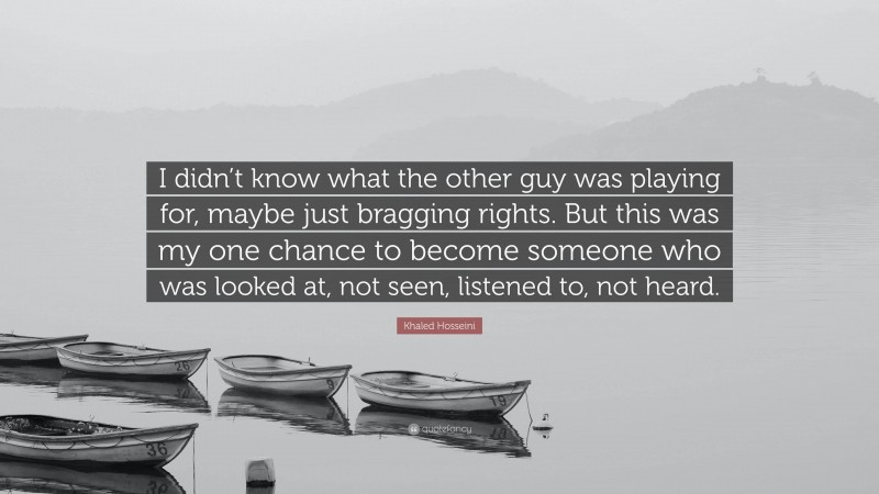 Khaled Hosseini Quote: “I didn’t know what the other guy was playing for, maybe just bragging rights. But this was my one chance to become someone who was looked at, not seen, listened to, not heard.”