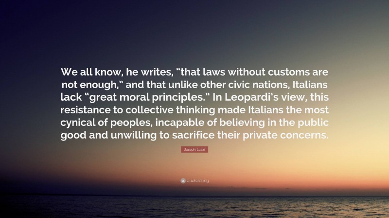 Joseph Luzzi Quote: “We all know, he writes, “that laws without customs are not enough,” and that unlike other civic nations, Italians lack “great moral principles.” In Leopardi’s view, this resistance to collective thinking made Italians the most cynical of peoples, incapable of believing in the public good and unwilling to sacrifice their private concerns.”