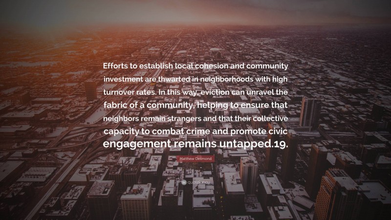 Matthew Desmond Quote: “Efforts to establish local cohesion and community investment are thwarted in neighborhoods with high turnover rates. In this way, eviction can unravel the fabric of a community, helping to ensure that neighbors remain strangers and that their collective capacity to combat crime and promote civic engagement remains untapped.19.”