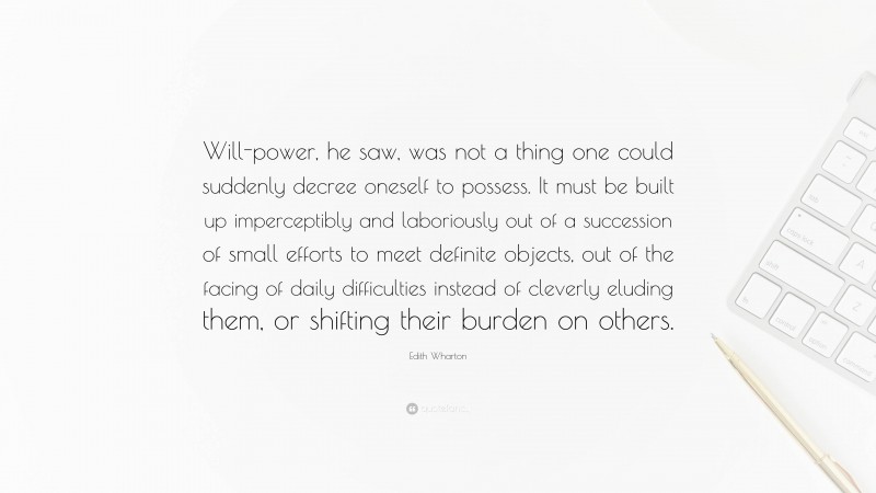 Edith Wharton Quote: “Will-power, he saw, was not a thing one could suddenly decree oneself to possess. It must be built up imperceptibly and laboriously out of a succession of small efforts to meet definite objects, out of the facing of daily difficulties instead of cleverly eluding them, or shifting their burden on others.”