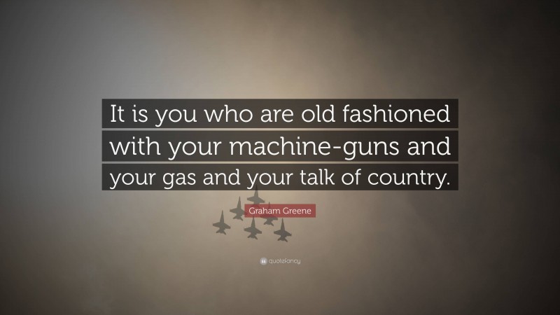 Graham Greene Quote: “It is you who are old fashioned with your machine-guns and your gas and your talk of country.”