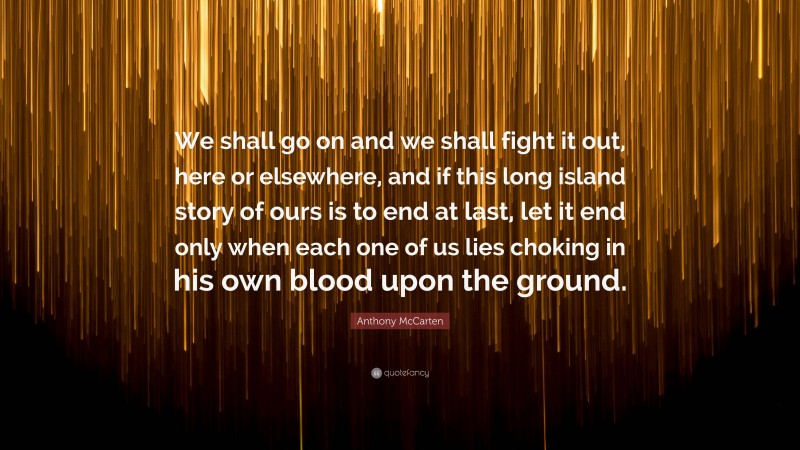 Anthony McCarten Quote: “We shall go on and we shall fight it out, here or elsewhere, and if this long island story of ours is to end at last, let it end only when each one of us lies choking in his own blood upon the ground.”
