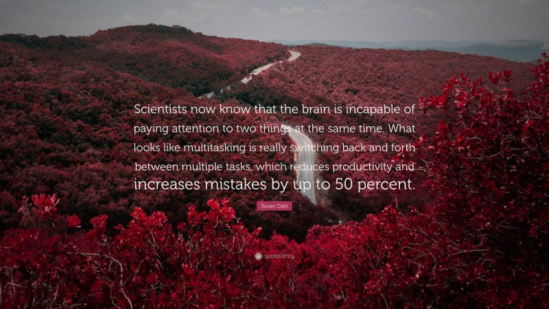 Susan Cain Quote: “Scientists now know that the brain is incapable of paying attention to two things at the same time. What looks like multitasking is really switching back and forth between multiple tasks, which reduces productivity and increases mistakes by up to 50 percent.”