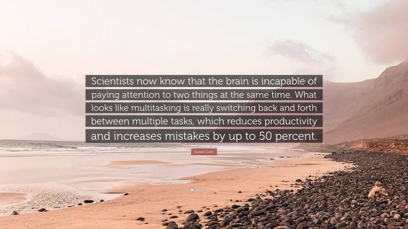 Susan Cain Quote: “Scientists now know that the brain is incapable of paying attention to two things at the same time. What looks like multitasking is really switching back and forth between multiple tasks, which reduces productivity and increases mistakes by up to 50 percent.”