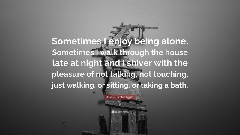 Audrey Niffenegger Quote: “Sometimes I enjoy being alone. Sometimes I walk through the house late at night and I shiver with the pleasure of not talking, not touching, just walking, or sitting, or taking a bath.”