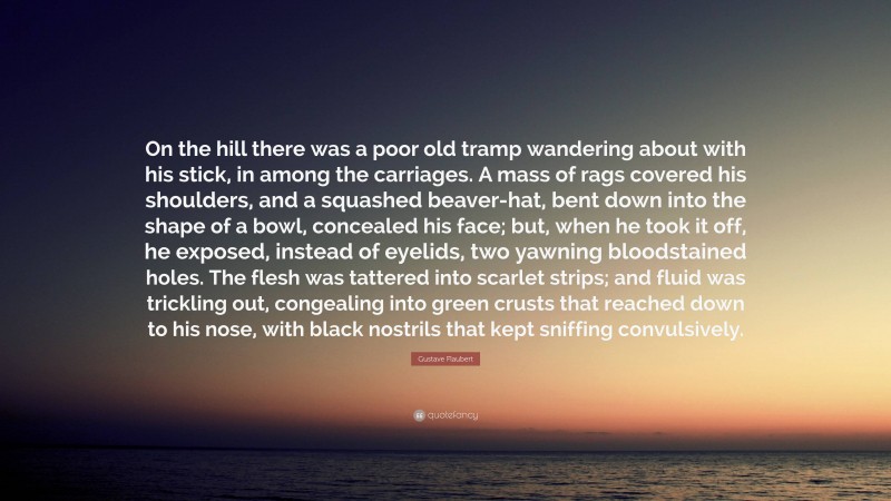 Gustave Flaubert Quote: “On the hill there was a poor old tramp wandering about with his stick, in among the carriages. A mass of rags covered his shoulders, and a squashed beaver-hat, bent down into the shape of a bowl, concealed his face; but, when he took it off, he exposed, instead of eyelids, two yawning bloodstained holes. The flesh was tattered into scarlet strips; and fluid was trickling out, congealing into green crusts that reached down to his nose, with black nostrils that kept sniffing convulsively.”