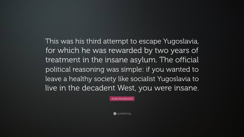 Josip Novakovich Quote: “This was his third attempt to escape Yugoslavia, for which he was rewarded by two years of treatment in the insane asylum. The official political reasoning was simple: if you wanted to leave a healthy society like socialist Yugoslavia to live in the decadent West, you were insane.”