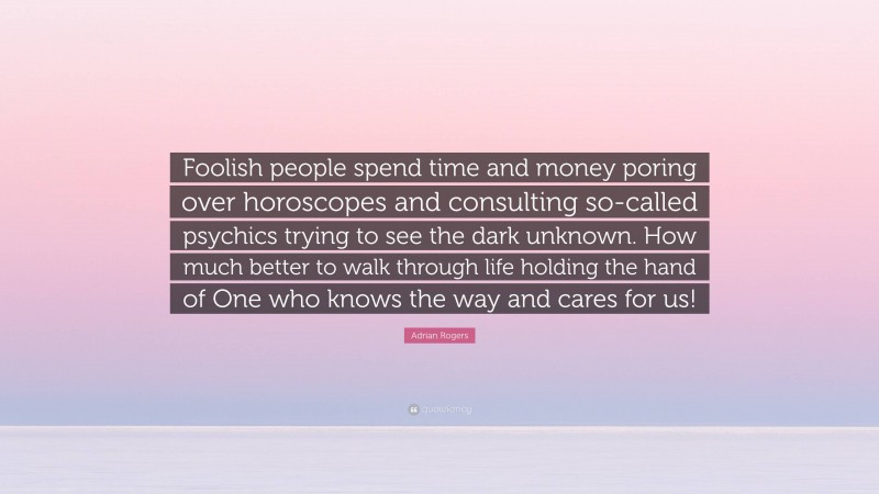 Adrian Rogers Quote: “Foolish people spend time and money poring over horoscopes and consulting so-called psychics trying to see the dark unknown. How much better to walk through life holding the hand of One who knows the way and cares for us!”