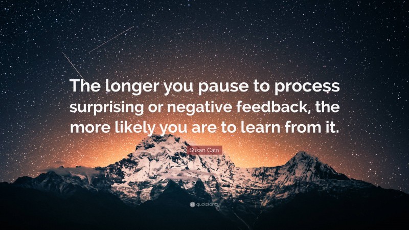 Susan Cain Quote: “The longer you pause to process surprising or negative feedback, the more likely you are to learn from it.”