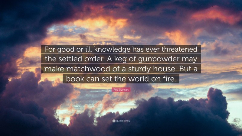 Rod Duncan Quote: “For good or ill, knowledge has ever threatened the settled order. A keg of gunpowder may make matchwood of a sturdy house. But a book can set the world on fire.”