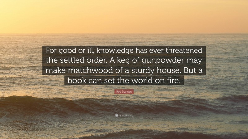 Rod Duncan Quote: “For good or ill, knowledge has ever threatened the settled order. A keg of gunpowder may make matchwood of a sturdy house. But a book can set the world on fire.”