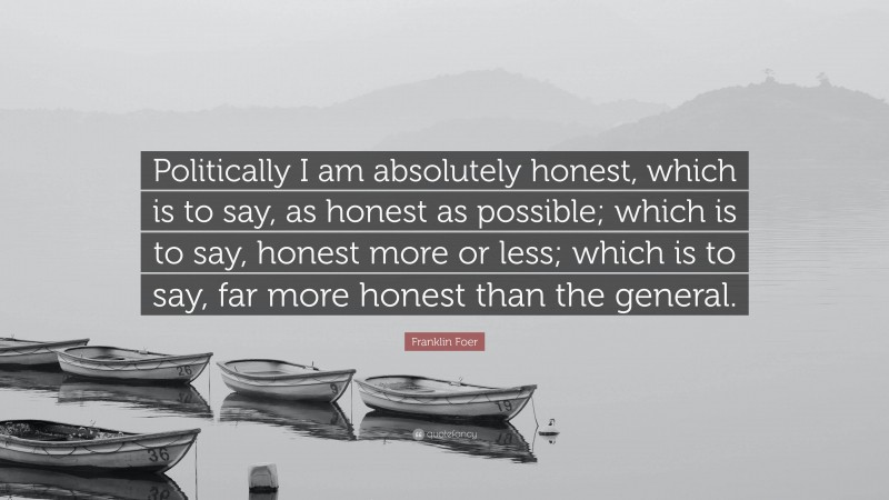 Franklin Foer Quote: “Politically I am absolutely honest, which is to say, as honest as possible; which is to say, honest more or less; which is to say, far more honest than the general.”