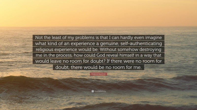 Frederick Buechner Quote: “Not the least of my problems is that I can hardly even imagine what kind of an experience a genuine, self-authenticating religious experience would be. Without somehow destroying me in the process, how could God reveal himself in a way that would leave no room for doubt? If there were no room for doubt, there would be no room for me.”