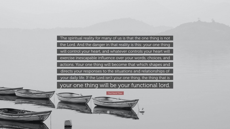 Paul David Tripp Quote: “The spiritual reality for many of us is that the one thing is not the Lord. And the danger in that reality is this: your one thing will control your heart, and whatever controls your heart will exercise inescapable influence over your words, choices, and actions. Your one thing will become that which shapes and directs your responses to the situations and relationships of your daily life. If the Lord isn’t your one thing, the thing that is your one thing will be your functional lord.”