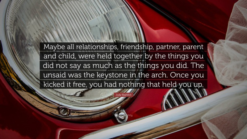 Judy Blundell Quote: “Maybe all relationships, friendship, partner, parent and child, were held together by the things you did not say as much as the things you did. The unsaid was the keystone in the arch. Once you kicked it free, you had nothing that held you up.”