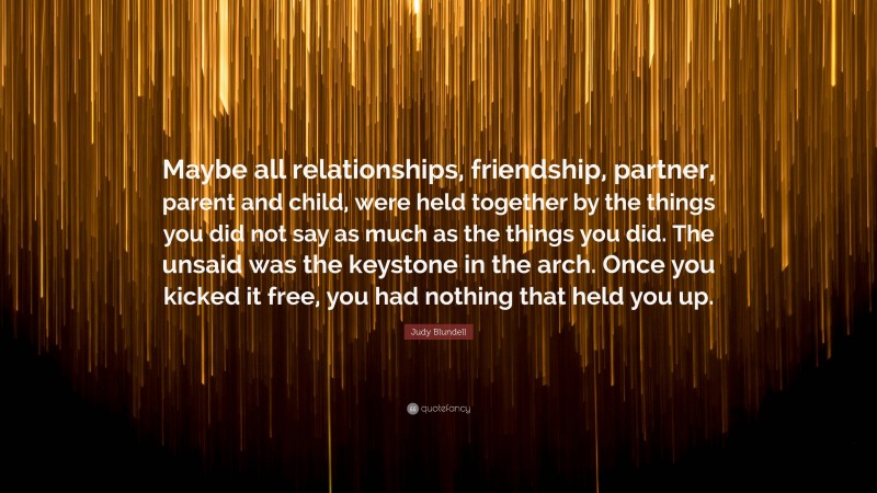 Judy Blundell Quote: “Maybe all relationships, friendship, partner, parent and child, were held together by the things you did not say as much as the things you did. The unsaid was the keystone in the arch. Once you kicked it free, you had nothing that held you up.”